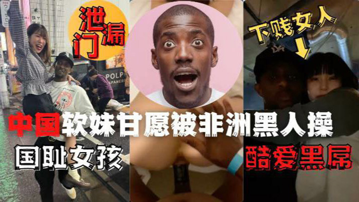 网曝泄露门,下贱女人国耻女孩酷爱黑屌,中国软妹甘愿被非洲黑人操